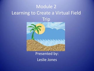 Module 2
Learning to Create a Virtual Field
Trip
Presented by:
Leslie Jones
 