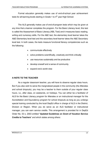 TEACHER INDUCTION PROGRAM ALTERNATIVE LEARNING SYSTEM
Formal education generally makes use of end-of-school year achievement
tests for all learning levels starting in Grade 1 to 4th
year High School.
The ALS generally makes use of end-of-program tests which may be given at
any time that a learner completes the program. For the Basic Literacy level, this test
is called the Assessment of Basic Literacy (ABL Test) and it measures basic reading,
writing and numeracy skills. For the A&E test, the elementary level learner takes the
A&E Elementary level test and the secondary level learner takes the A&E Secondary
level test. In both cases, the tests measure functional literacy competencies such as
the following:
• communicate effectively
• solve problems scientifically, creatively and think critically
• use resources sustainably and be productive
• develop oneself and a sense of community
• expand one’s world view
A NOTE TO THE TEACHER
As a regular classroom teacher, you will have to observe regular class hours.
But if you also wish to serve the marginalized people in the community (the illiterates
and school dropouts), you may be a teacher to them outside of your regular class
hours, i.e., after class, on weekends, on holidays. You can either be a facilitator of
ALS for the Basic Literacy program for illiterates or an instructional manager for the
Accreditation and Equivalency program for school dropouts as long as you undergo
special training conducted by the local DepEd office in charge of ALS in the District,
Division or Region. When you do serve as an ALS facilitator or instructional
manager, you can earn service credits. This arrangement is provided for in DepEd
Order No. 53 s. 2003 entitled “Updated Guidelines on Grant of Vacation Service
Credits to Teachers” and which states among others:
MODULE 2.2: 15
 