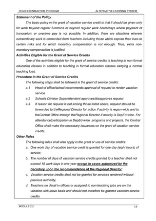 TEACHER INDUCTION PROGRAM ALTERNATIVE LEARNING SYSTEM
Statement of the Policy
The basic policy in the grant of vacation service credit is that it should be given only
for work beyond regular functions or beyond regular work hours/days where payment of
honorarium or overtime pay is not possible. In addition, there are situations wherein
extraordinary work is demanded from teachers including those which expose their lives to
certain risks and for which monetary compensation is not enough. Thus, extra non-
monetary compensation is justified.
Activities Eligible for the Grant of Service Credits
One of the activities eligible for the grant of service credits is teaching in non-formal
education classes in addition to teaching in formal education classes carrying a normal
teaching load.
Procedure in the Grant of Service Credits
The following steps shall be followed in the grant of service credits:
a.1 Head of office/school recommends approval of request to render vacation
service
a.2 Schools Division Superintendent approves/disapproves request
a.3 If reason for request is not among those listed above, request should be
forwarded to theRegional Director for action if activity is region-wide and to
theCentral Office through theRegional Director if activity is DepEd-wide. For
attendance/participation in DepEd-wide programs and projects, the Central
Office shall make the necessary issuances on the grant of vacation service
credits.
Other Rules
The following rules shall also apply in the grant or use of service credits:
a. One work day of vacation service credit is granted for one day (eight hours) of
service;
b. The number of days of vacation service credits granted to a teacher shall not
exceed 15 work days in one year except in cases authorized by the
Secretary upon the recommendation of the Regional Director;
c. Vacation service credits shall not be granted for services rendered without
previous authority;
d. Teachers on detail in offices or assigned to non-teaching jobs are on the
vacation-sick leave basis and should not therefore be granted vacation service
credits.
MODULE 2.2: 16
 