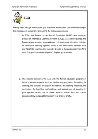 TEACHER INDUCTION PROGRAM ALTERNATIVE LEARNING SYSTEM
SCQ
Having read through the module, you may now assess your own understanding of
the messages it contains by answering the following questions:
1. In 2004, the Bureau of Nonformal Education (BNFE) was renamed
Bureau of Alternative Learning System (BALS). As a consequence, the
Bureau was mandated to provide not only nonformal education but also
an alternative learning system. What is the relationship between NFE
and ALS? Do you think this move by DepEd to focus attention from NFE
to ALS is good for school dropouts? Explain your answer.
2. The module compares the ALS with the formal education program in
terms of various aspects such as: the learning programs, the setting for
learning, the teacher, the age of the learner, the learning materials, the
curriculum, the teaching methodology, and assessment of learning. In
your opinion, which one of these aspects makes ALS and formal
education truly comparable? Explain your answer briefly.
MODULE 2.2: 17
 
