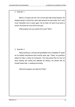 TEACHER INDUCTION PROGRAM ALTERNATIVE LEARNING SYSTEM
3. Case No. 1
Mario is 16 years old now. He is a first year high school dropout. He
stopped going to school four years ago because he was sickly. He is very
much interested now to study again, but he does not want to go back to
school. He thinks he is too old for first year.
What program can you advise him to join? Why?
4. Case No. 2
Mang Carding is a 49 year-old grandfather who completed 4th
grade
as his highest educational level several years ago. Today, his grandson
asked his help in doing his homework. The long period that he has not
done reading and writing has affected his literacy. He admits that he
himself needs help in reading and writing.
What ALS program can help him? Why?
MODULE 2.2: 18
 