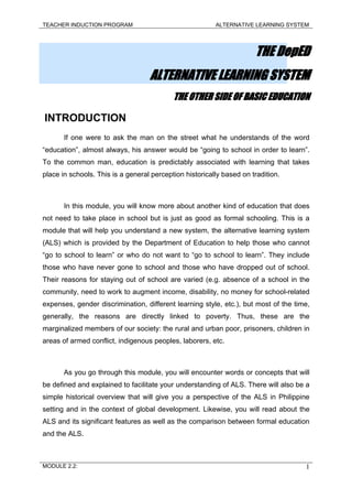 TEACHER INDUCTION PROGRAM ALTERNATIVE LEARNING SYSTEM
THE DepED
ALTERNATIVE LEARNING SYSTEM
THE OTHER SIDE OF BASIC EDUCATION
INTRODUCTION
If one were to ask the man on the street what he understands of the word
“education”, almost always, his answer would be “going to school in order to learn”.
To the common man, education is predictably associated with learning that takes
place in schools. This is a general perception historically based on tradition.
In this module, you will know more about another kind of education that does
not need to take place in school but is just as good as formal schooling. This is a
module that will help you understand a new system, the alternative learning system
(ALS) which is provided by the Department of Education to help those who cannot
“go to school to learn” or who do not want to “go to school to learn”. They include
those who have never gone to school and those who have dropped out of school.
Their reasons for staying out of school are varied (e.g. absence of a school in the
community, need to work to augment income, disability, no money for school-related
expenses, gender discrimination, different learning style, etc.), but most of the time,
generally, the reasons are directly linked to poverty. Thus, these are the
marginalized members of our society: the rural and urban poor, prisoners, children in
areas of armed conflict, indigenous peoples, laborers, etc.
As you go through this module, you will encounter words or concepts that will
be defined and explained to facilitate your understanding of ALS. There will also be a
simple historical overview that will give you a perspective of the ALS in Philippine
setting and in the context of global development. Likewise, you will read about the
ALS and its significant features as well as the comparison between formal education
and the ALS.
MODULE 2.2: 1
 
