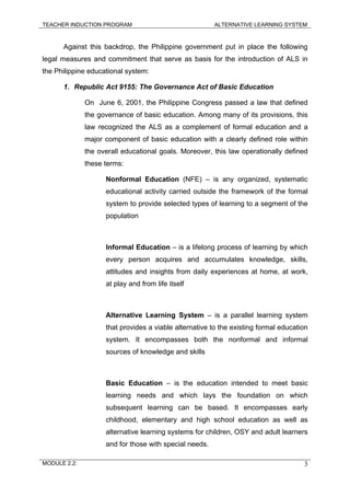TEACHER INDUCTION PROGRAM ALTERNATIVE LEARNING SYSTEM
Against this backdrop, the Philippine government put in place the following
legal measures and commitment that serve as basis for the introduction of ALS in
the Philippine educational system:
1. Republic Act 9155: The Governance Act of Basic Education
On June 6, 2001, the Philippine Congress passed a law that defined
the governance of basic education. Among many of its provisions, this
law recognized the ALS as a complement of formal education and a
major component of basic education with a clearly defined role within
the overall educational goals. Moreover, this law operationally defined
these terms:
Nonformal Education (NFE) – is any organized, systematic
educational activity carried outside the framework of the formal
system to provide selected types of learning to a segment of the
population
Informal Education – is a lifelong process of learning by which
every person acquires and accumulates knowledge, skills,
attitudes and insights from daily experiences at home, at work,
at play and from life itself
Alternative Learning System – is a parallel learning system
that provides a viable alternative to the existing formal education
system. It encompasses both the nonformal and informal
sources of knowledge and skills
Basic Education – is the education intended to meet basic
learning needs and which lays the foundation on which
subsequent learning can be based. It encompasses early
childhood, elementary and high school education as well as
alternative learning systems for children, OSY and adult learners
and for those with special needs.
MODULE 2.2: 3
 