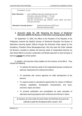 TEACHER INDUCTION PROGRAM ALTERNATIVE LEARNING SYSTEM
In summary, we say:
Basic Education = early childhood education (kindergarten) and
elementary education (Grades 1 – 6) and
secondary education (1st
– 4th
year) and
ALS (for out-of-school age children, youth, adults and those
with special needs)
Alternative Learning System = Nonformal education (NFE) and
Informal education (IEd)
2. Executive Order No. 356: Renaming the Bureau of Nonformal
Education (BNFE) the Bureau of Alternative Learning System (BALS)
On September 13, 2004, the Office of the President of the Republic of the
Philippines renamed the DepEd’s Bureau of Nonformal Education the Bureau of
Alternative Learning System (BALS) through this Executive Order signed by Her
Excellency, President Gloria Macapagal-Arroyo. Not only does this Order reiterate
the Bureau’s mandate to address the learning needs of marginalized learners but
also directs BALS to provide a systematic and flexible approach to reach all types of
learners outside the school system.
In addition, the Executive Order spelled out the functions of the BALS. They
include the following:
To address the learning needs of all marginalized groups including the
deprived, depressed and underserved citizens
To coordinate with various agencies for skills development of the
learners
To expand access to educational opportunities for citizens of different
interests, capabilities, demographic characteristics, and socio-
economic origins and status
To promote certification and accreditation for basic education of
alternative learning programs both nonformal and informal in nature.
In summary, by virtue of this Executive Order, the BALS has been given the
authority to guide the development of the country’s ALS.
MODULE 2.2: 4
 