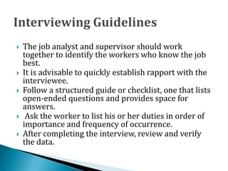  The job analyst and supervisor should work
together to identify the workers who know the job
best.
 It is advisable to quickly establish rapport with the
interviewee.
 Follow a structured guide or checklist, one that lists
open-ended questions and provides space for
answers.
 Ask the worker to list his or her duties in order of
importance and frequency of occurrence.
 After completing the interview, review and verify
the data.
 