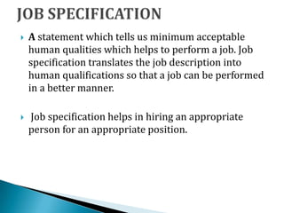  A statement which tells us minimum acceptable
human qualities which helps to perform a job. Job
specification translates the job description into
human qualifications so that a job can be performed
in a better manner.
 Job specification helps in hiring an appropriate
person for an appropriate position.
 
