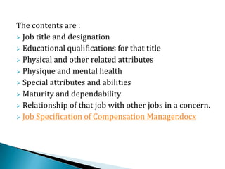 The contents are :
 Job title and designation
 Educational qualifications for that title
 Physical and other related attributes
 Physique and mental health
 Special attributes and abilities
 Maturity and dependability
 Relationship of that job with other jobs in a concern.
 Job Specification of Compensation Manager.docx
 