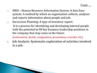c) HRIS – Human Resource Information System: A data base
system: A method by which an organization collects, analyses
and reports information about people and job.
c) Succession Planning: A type of inventory report:
It is a process for identifying and developing internal people
with the potential to fill key business leadership positions in
the company that may come in the future.
(retirement, death, resignation, promotion, transfer etc)
II. Job Analysis: Systematic exploration of activities involved
in a job.
 