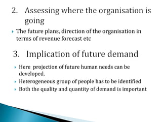  The future plans, direction of the organisation in
terms of revenue forecast etc
 Here projection of future human needs can be
developed.
 Heterogeneous group of people has to be identified
 Both the quality and quantity of demand is important
 