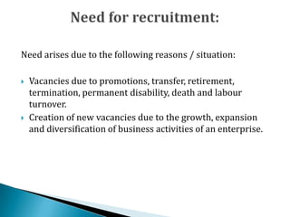 Need arises due to the following reasons / situation:
 Vacancies due to promotions, transfer, retirement,
termination, permanent disability, death and labour
turnover.
 Creation of new vacancies due to the growth, expansion
and diversification of business activities of an enterprise.
 