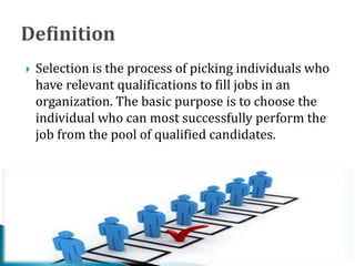  Selection is the process of picking individuals who
have relevant qualifications to fill jobs in an
organization. The basic purpose is to choose the
individual who can most successfully perform the
job from the pool of qualified candidates.
 