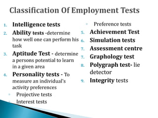 1. Intelligence tests
2. Ability tests -determine
how well one can perform his
task
3. Aptitude Test - determine
a persons potential to learn
in a given area
4. Personality tests - To
measure an individual’s
activity preferences
◦ Projective tests
◦ Interest tests
◦ Preference tests
5. Achievement Test
6. Simulation tests
7. Assessment centre
7. Graphology test
8. Polygraph test- lie
detector
9. Integrity tests
 