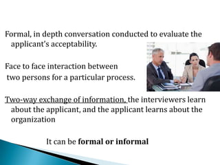 Formal, in depth conversation conducted to evaluate the
applicant’s acceptability.
Face to face interaction between
two persons for a particular process.
Two-way exchange of information, the interviewers learn
about the applicant, and the applicant learns about the
organization
It can be formal or informal
 
