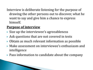 Interview is deliberate listening for the purpose of
drawing the other persons out to discover, what he
want to say and give him a chance to express
himself.
Purpose of interview
 Size up the interviewee’s agreeableness
 Ask questions that are not covered in tests
 Obtain as much relevant information as possible
 Make assessment on interviewee’s enthusiasm and
intelligence
 Pass information to candidate about the company
 