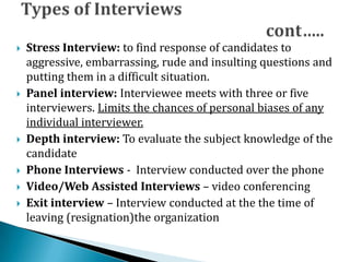  Stress Interview: to find response of candidates to
aggressive, embarrassing, rude and insulting questions and
putting them in a difficult situation.
 Panel interview: Interviewee meets with three or five
interviewers. Limits the chances of personal biases of any
individual interviewer.
 Depth interview: To evaluate the subject knowledge of the
candidate
 Phone Interviews - Interview conducted over the phone
 Video/Web Assisted Interviews – video conferencing
 Exit interview – Interview conducted at the the time of
leaving (resignation)the organization
 