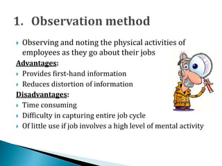  Observing and noting the physical activities of
employees as they go about their jobs
Advantages:
 Provides first-hand information
 Reduces distortion of information
Disadvantages:
 Time consuming
 Difficulty in capturing entire job cycle
 Of little use if job involves a high level of mental activity
 
