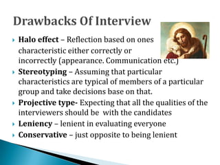  Halo effect – Reflection based on ones
characteristic either correctly or
incorrectly (appearance. Communication etc.)
 Stereotyping – Assuming that particular
characteristics are typical of members of a particular
group and take decisions base on that.
 Projective type- Expecting that all the qualities of the
interviewers should be with the candidates
 Leniency – lenient in evaluating everyone
 Conservative – just opposite to being lenient
 