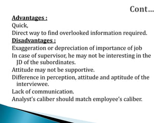 Advantages :
Quick,
Direct way to find overlooked information required.
Disadvantages :
Exaggeration or depreciation of importance of job
In case of supervisor, he may not be interesting in the
JD of the subordinates.
Attitude may not be supportive.
Difference in perception, attitude and aptitude of the
interviewee.
Lack of communication.
Analyst’s caliber should match employee’s caliber.
 