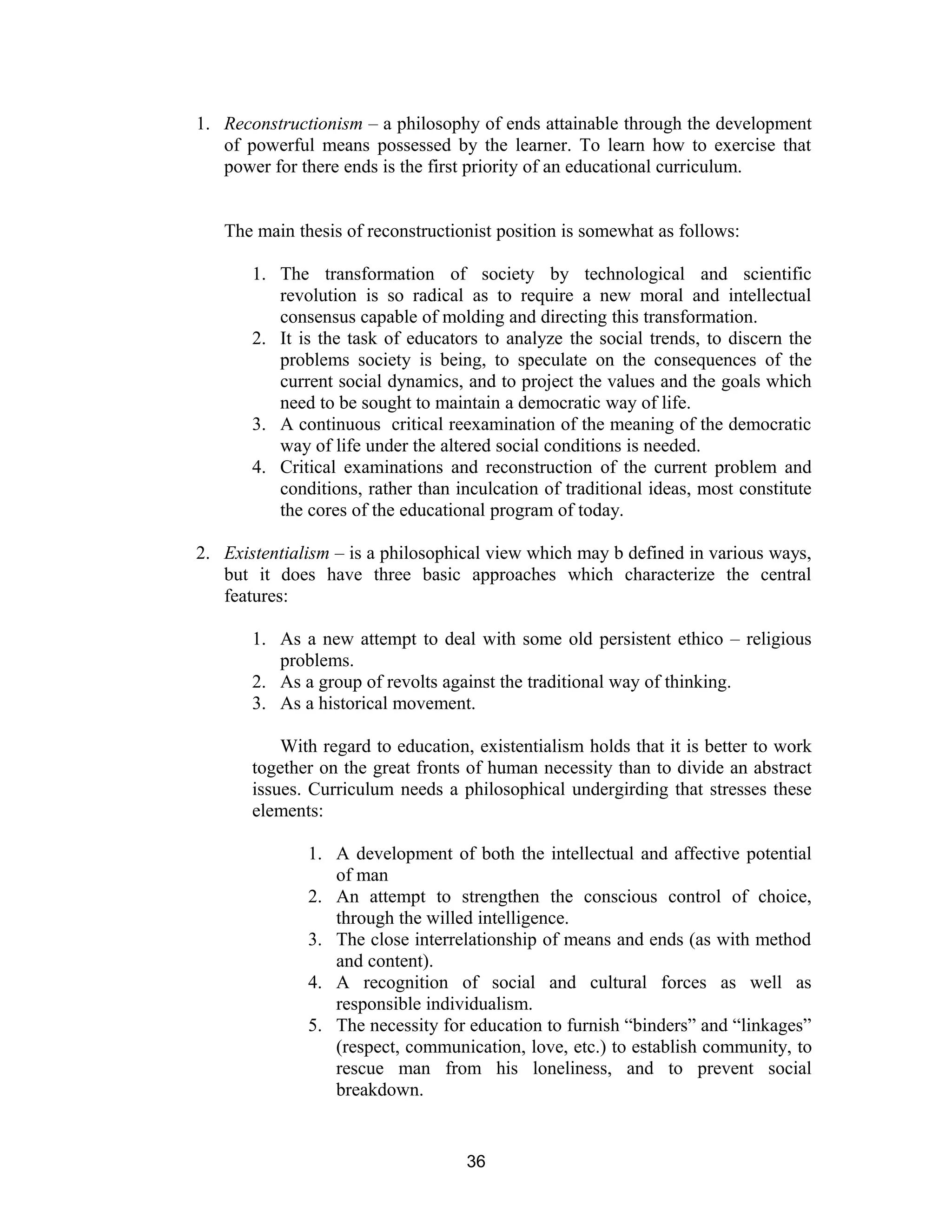 1. Reconstructionism – a philosophy of ends attainable through the development
of powerful means possessed by the learner. To learn how to exercise that
power for there ends is the first priority of an educational curriculum.
The main thesis of reconstructionist position is somewhat as follows:
1. The transformation of society by technological and scientific
revolution is so radical as to require a new moral and intellectual
consensus capable of molding and directing this transformation.
2. It is the task of educators to analyze the social trends, to discern the
problems society is being, to speculate on the consequences of the
current social dynamics, and to project the values and the goals which
need to be sought to maintain a democratic way of life.
3. A continuous critical reexamination of the meaning of the democratic
way of life under the altered social conditions is needed.
4. Critical examinations and reconstruction of the current problem and
conditions, rather than inculcation of traditional ideas, most constitute
the cores of the educational program of today.
2. Existentialism – is a philosophical view which may b defined in various ways,
but it does have three basic approaches which characterize the central
features:
1. As a new attempt to deal with some old persistent ethico – religious
problems.
2. As a group of revolts against the traditional way of thinking.
3. As a historical movement.
With regard to education, existentialism holds that it is better to work
together on the great fronts of human necessity than to divide an abstract
issues. Curriculum needs a philosophical undergirding that stresses these
elements:
1. A development of both the intellectual and affective potential
of man
2. An attempt to strengthen the conscious control of choice,
through the willed intelligence.
3. The close interrelationship of means and ends (as with method
and content).
4. A recognition of social and cultural forces as well as
responsible individualism.
5. The necessity for education to furnish “binders” and “linkages”
(respect, communication, love, etc.) to establish community, to
rescue man from his loneliness, and to prevent social
breakdown.

36

 
