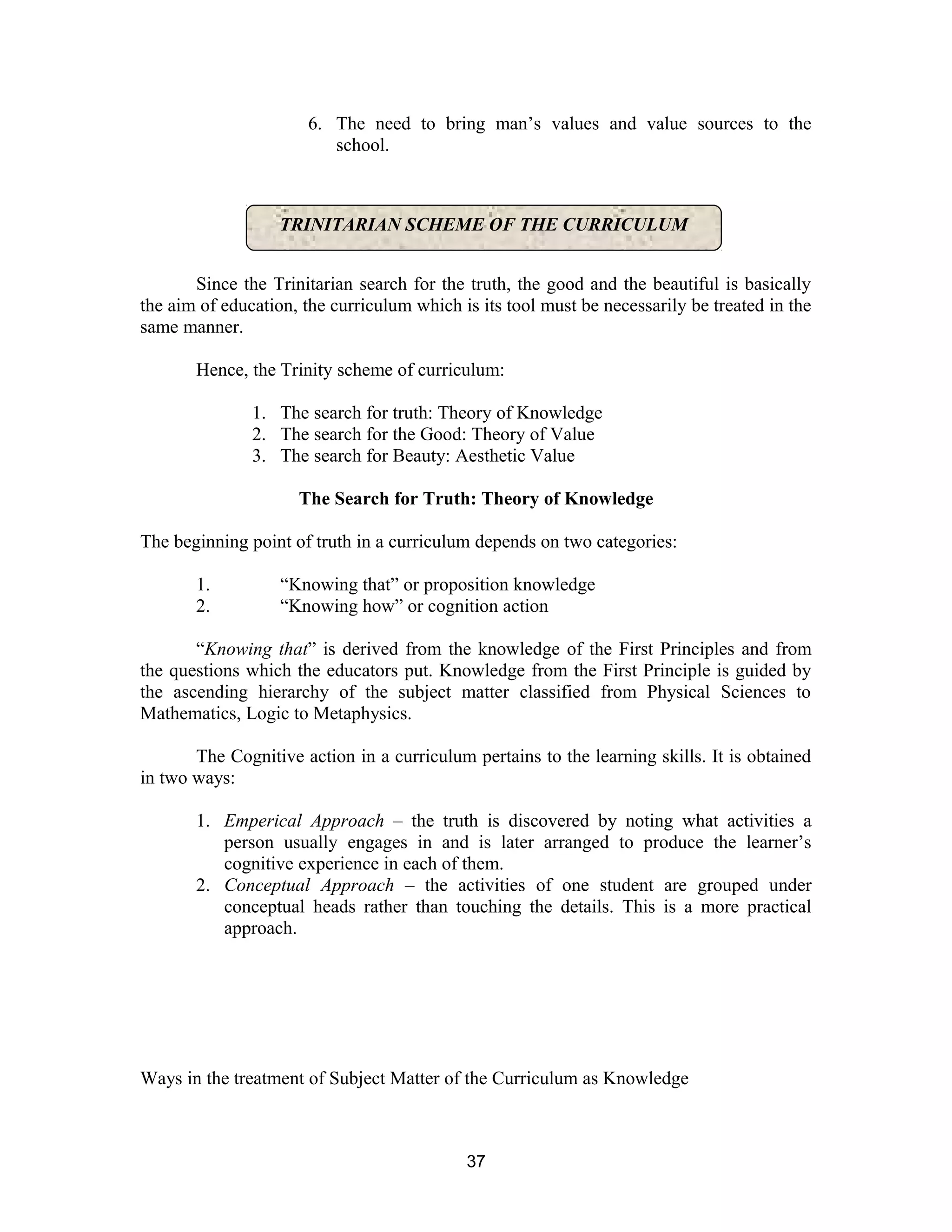6. The need to bring man’s values and value sources to the
school.

TRINITARIAN SCHEME OF THE CURRICULUM
Since the Trinitarian search for the truth, the good and the beautiful is basically
the aim of education, the curriculum which is its tool must be necessarily be treated in the
same manner.
Hence, the Trinity scheme of curriculum:
1. The search for truth: Theory of Knowledge
2. The search for the Good: Theory of Value
3. The search for Beauty: Aesthetic Value
The Search for Truth: Theory of Knowledge
The beginning point of truth in a curriculum depends on two categories:
1.
2.

“Knowing that” or proposition knowledge
“Knowing how” or cognition action

“Knowing that” is derived from the knowledge of the First Principles and from
the questions which the educators put. Knowledge from the First Principle is guided by
the ascending hierarchy of the subject matter classified from Physical Sciences to
Mathematics, Logic to Metaphysics.
The Cognitive action in a curriculum pertains to the learning skills. It is obtained
in two ways:
1. Emperical Approach – the truth is discovered by noting what activities a
person usually engages in and is later arranged to produce the learner’s
cognitive experience in each of them.
2. Conceptual Approach – the activities of one student are grouped under
conceptual heads rather than touching the details. This is a more practical
approach.

Ways in the treatment of Subject Matter of the Curriculum as Knowledge

37

 