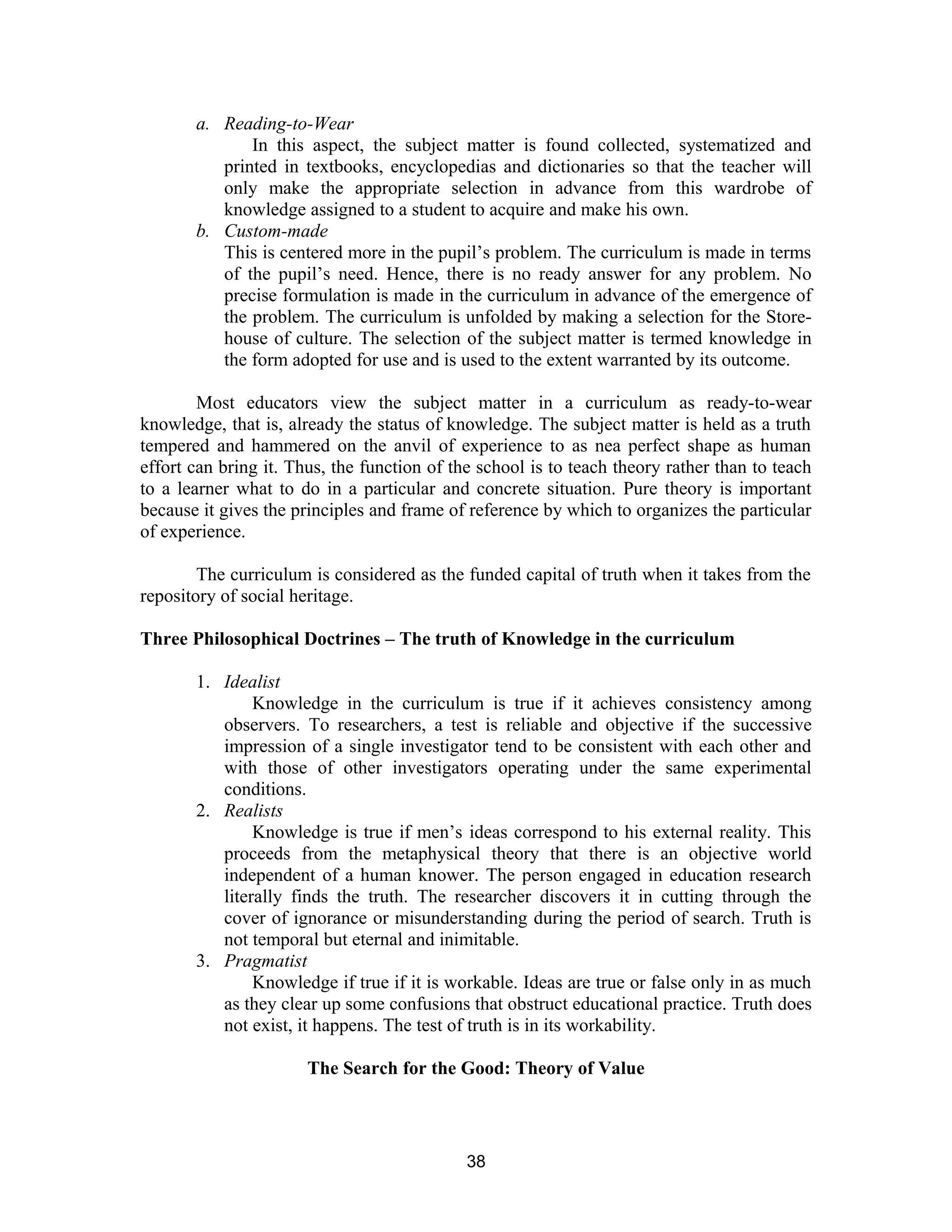 a. Reading-to-Wear
In this aspect, the subject matter is found collected, systematized and
printed in textbooks, encyclopedias and dictionaries so that the teacher will
only make the appropriate selection in advance from this wardrobe of
knowledge assigned to a student to acquire and make his own.
b. Custom-made
This is centered more in the pupil’s problem. The curriculum is made in terms
of the pupil’s need. Hence, there is no ready answer for any problem. No
precise formulation is made in the curriculum in advance of the emergence of
the problem. The curriculum is unfolded by making a selection for the Storehouse of culture. The selection of the subject matter is termed knowledge in
the form adopted for use and is used to the extent warranted by its outcome.
Most educators view the subject matter in a curriculum as ready-to-wear
knowledge, that is, already the status of knowledge. The subject matter is held as a truth
tempered and hammered on the anvil of experience to as nea perfect shape as human
effort can bring it. Thus, the function of the school is to teach theory rather than to teach
to a learner what to do in a particular and concrete situation. Pure theory is important
because it gives the principles and frame of reference by which to organizes the particular
of experience.
The curriculum is considered as the funded capital of truth when it takes from the
repository of social heritage.
Three Philosophical Doctrines – The truth of Knowledge in the curriculum
1. Idealist
Knowledge in the curriculum is true if it achieves consistency among
observers. To researchers, a test is reliable and objective if the successive
impression of a single investigator tend to be consistent with each other and
with those of other investigators operating under the same experimental
conditions.
2. Realists
Knowledge is true if men’s ideas correspond to his external reality. This
proceeds from the metaphysical theory that there is an objective world
independent of a human knower. The person engaged in education research
literally finds the truth. The researcher discovers it in cutting through the
cover of ignorance or misunderstanding during the period of search. Truth is
not temporal but eternal and inimitable.
3. Pragmatist
Knowledge if true if it is workable. Ideas are true or false only in as much
as they clear up some confusions that obstruct educational practice. Truth does
not exist, it happens. The test of truth is in its workability.
The Search for the Good: Theory of Value

38

 