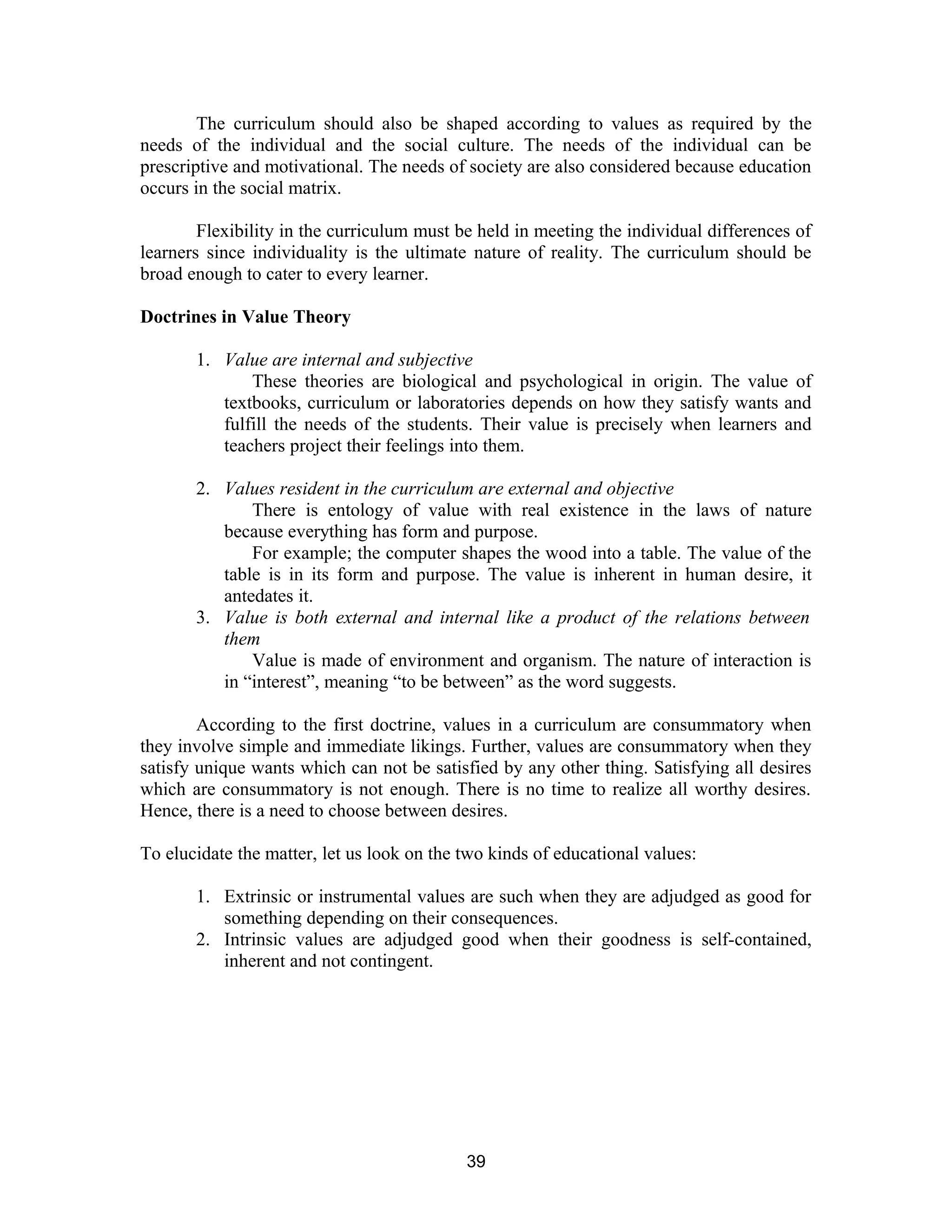 The curriculum should also be shaped according to values as required by the
needs of the individual and the social culture. The needs of the individual can be
prescriptive and motivational. The needs of society are also considered because education
occurs in the social matrix.
Flexibility in the curriculum must be held in meeting the individual differences of
learners since individuality is the ultimate nature of reality. The curriculum should be
broad enough to cater to every learner.
Doctrines in Value Theory
1. Value are internal and subjective
These theories are biological and psychological in origin. The value of
textbooks, curriculum or laboratories depends on how they satisfy wants and
fulfill the needs of the students. Their value is precisely when learners and
teachers project their feelings into them.
2. Values resident in the curriculum are external and objective
There is entology of value with real existence in the laws of nature
because everything has form and purpose.
For example; the computer shapes the wood into a table. The value of the
table is in its form and purpose. The value is inherent in human desire, it
antedates it.
3. Value is both external and internal like a product of the relations between
them
Value is made of environment and organism. The nature of interaction is
in “interest”, meaning “to be between” as the word suggests.
According to the first doctrine, values in a curriculum are consummatory when
they involve simple and immediate likings. Further, values are consummatory when they
satisfy unique wants which can not be satisfied by any other thing. Satisfying all desires
which are consummatory is not enough. There is no time to realize all worthy desires.
Hence, there is a need to choose between desires.
To elucidate the matter, let us look on the two kinds of educational values:
1. Extrinsic or instrumental values are such when they are adjudged as good for
something depending on their consequences.
2. Intrinsic values are adjudged good when their goodness is self-contained,
inherent and not contingent.

39

 