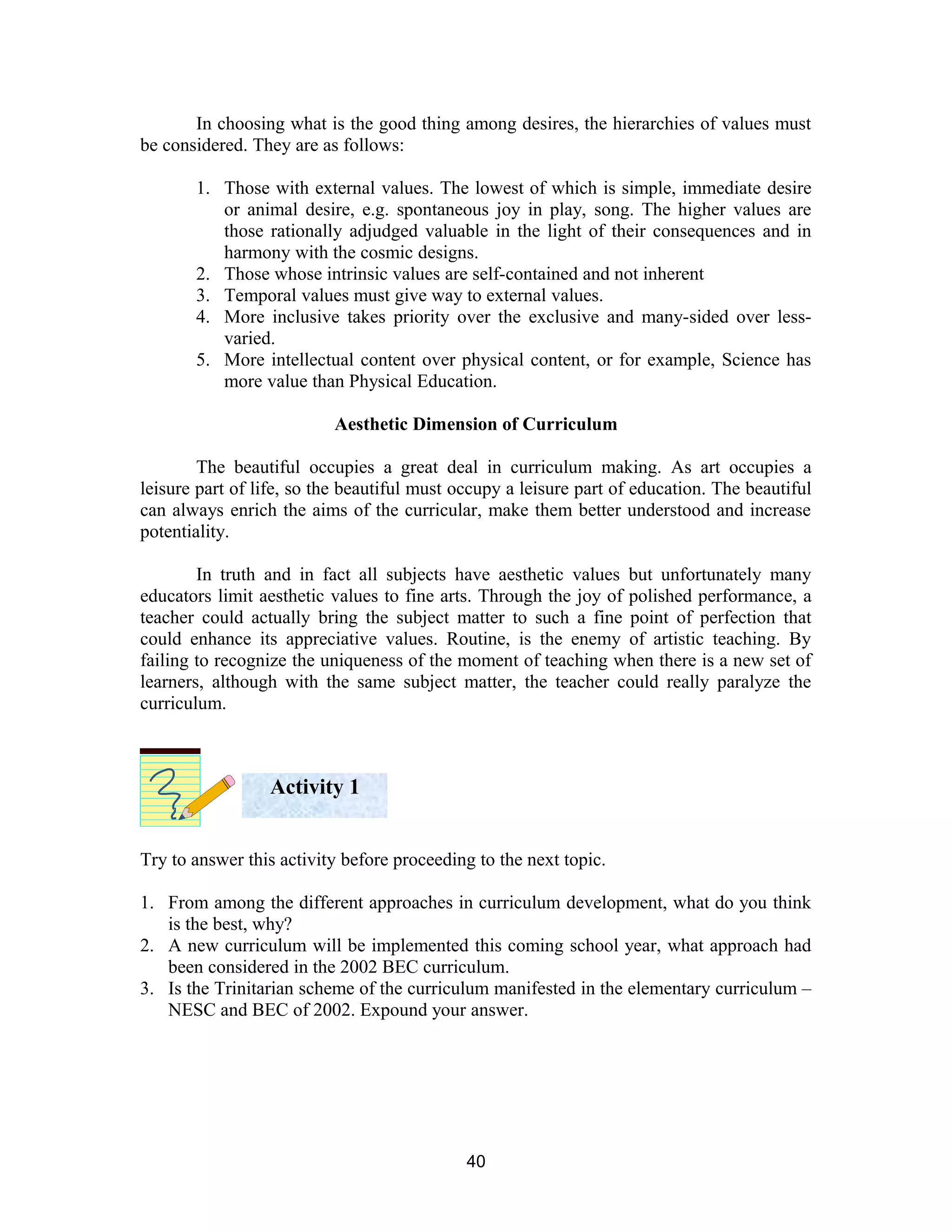 In choosing what is the good thing among desires, the hierarchies of values must
be considered. They are as follows:
1. Those with external values. The lowest of which is simple, immediate desire
or animal desire, e.g. spontaneous joy in play, song. The higher values are
those rationally adjudged valuable in the light of their consequences and in
harmony with the cosmic designs.
2. Those whose intrinsic values are self-contained and not inherent
3. Temporal values must give way to external values.
4. More inclusive takes priority over the exclusive and many-sided over lessvaried.
5. More intellectual content over physical content, or for example, Science has
more value than Physical Education.
Aesthetic Dimension of Curriculum
The beautiful occupies a great deal in curriculum making. As art occupies a
leisure part of life, so the beautiful must occupy a leisure part of education. The beautiful
can always enrich the aims of the curricular, make them better understood and increase
potentiality.
In truth and in fact all subjects have aesthetic values but unfortunately many
educators limit aesthetic values to fine arts. Through the joy of polished performance, a
teacher could actually bring the subject matter to such a fine point of perfection that
could enhance its appreciative values. Routine, is the enemy of artistic teaching. By
failing to recognize the uniqueness of the moment of teaching when there is a new set of
learners, although with the same subject matter, the teacher could really paralyze the
curriculum.

Activity 1
Try to answer this activity before proceeding to the next topic.
1. From among the different approaches in curriculum development, what do you think
is the best, why?
2. A new curriculum will be implemented this coming school year, what approach had
been considered in the 2002 BEC curriculum.
3. Is the Trinitarian scheme of the curriculum manifested in the elementary curriculum –
NESC and BEC of 2002. Expound your answer.

40

 