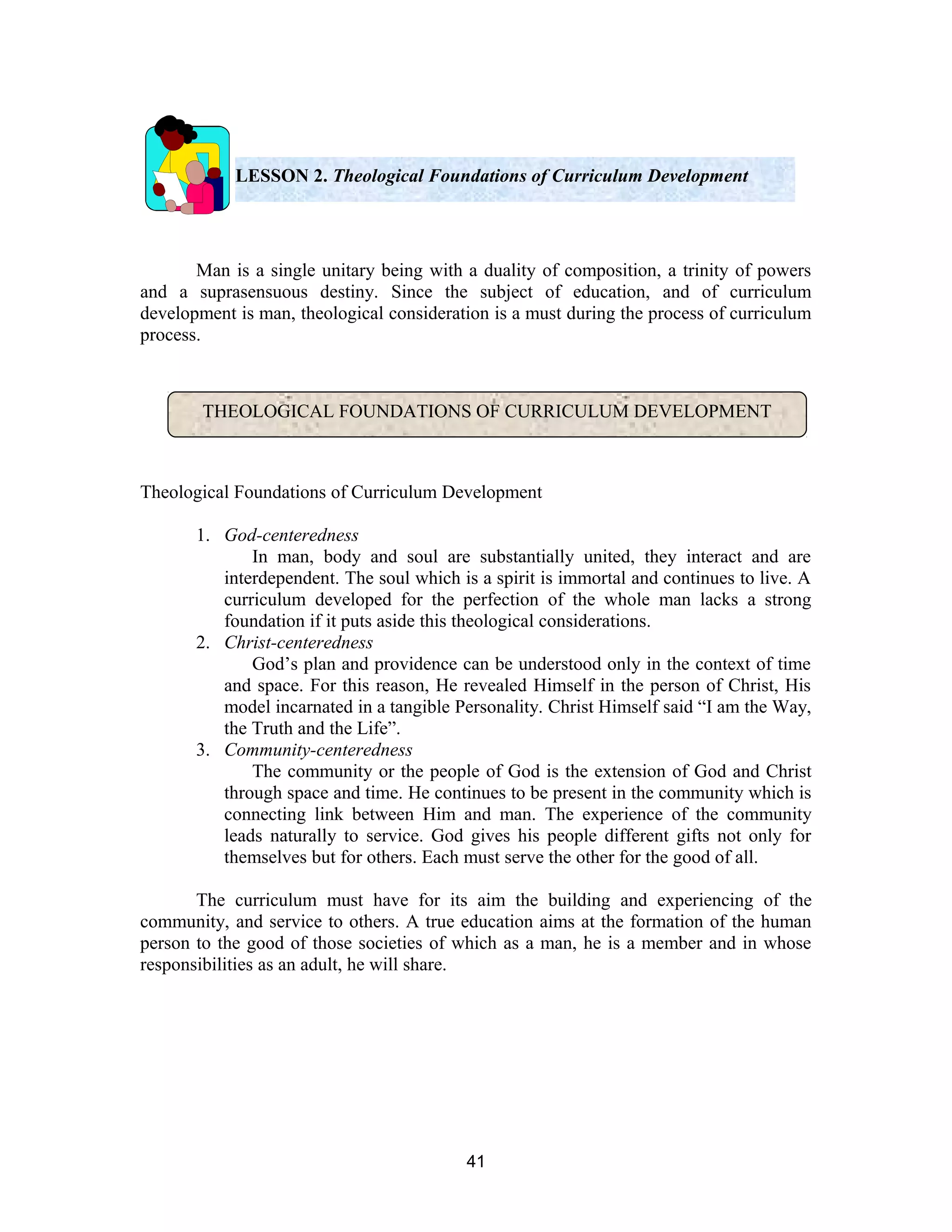 LESSON 2. Theological Foundations of Curriculum Development

Man is a single unitary being with a duality of composition, a trinity of powers
and a suprasensuous destiny. Since the subject of education, and of curriculum
development is man, theological consideration is a must during the process of curriculum
process.

THEOLOGICAL FOUNDATIONS OF CURRICULUM DEVELOPMENT

Theological Foundations of Curriculum Development
1. God-centeredness
In man, body and soul are substantially united, they interact and are
interdependent. The soul which is a spirit is immortal and continues to live. A
curriculum developed for the perfection of the whole man lacks a strong
foundation if it puts aside this theological considerations.
2. Christ-centeredness
God’s plan and providence can be understood only in the context of time
and space. For this reason, He revealed Himself in the person of Christ, His
model incarnated in a tangible Personality. Christ Himself said “I am the Way,
the Truth and the Life”.
3. Community-centeredness
The community or the people of God is the extension of God and Christ
through space and time. He continues to be present in the community which is
connecting link between Him and man. The experience of the community
leads naturally to service. God gives his people different gifts not only for
themselves but for others. Each must serve the other for the good of all.
The curriculum must have for its aim the building and experiencing of the
community, and service to others. A true education aims at the formation of the human
person to the good of those societies of which as a man, he is a member and in whose
responsibilities as an adult, he will share.

41

 