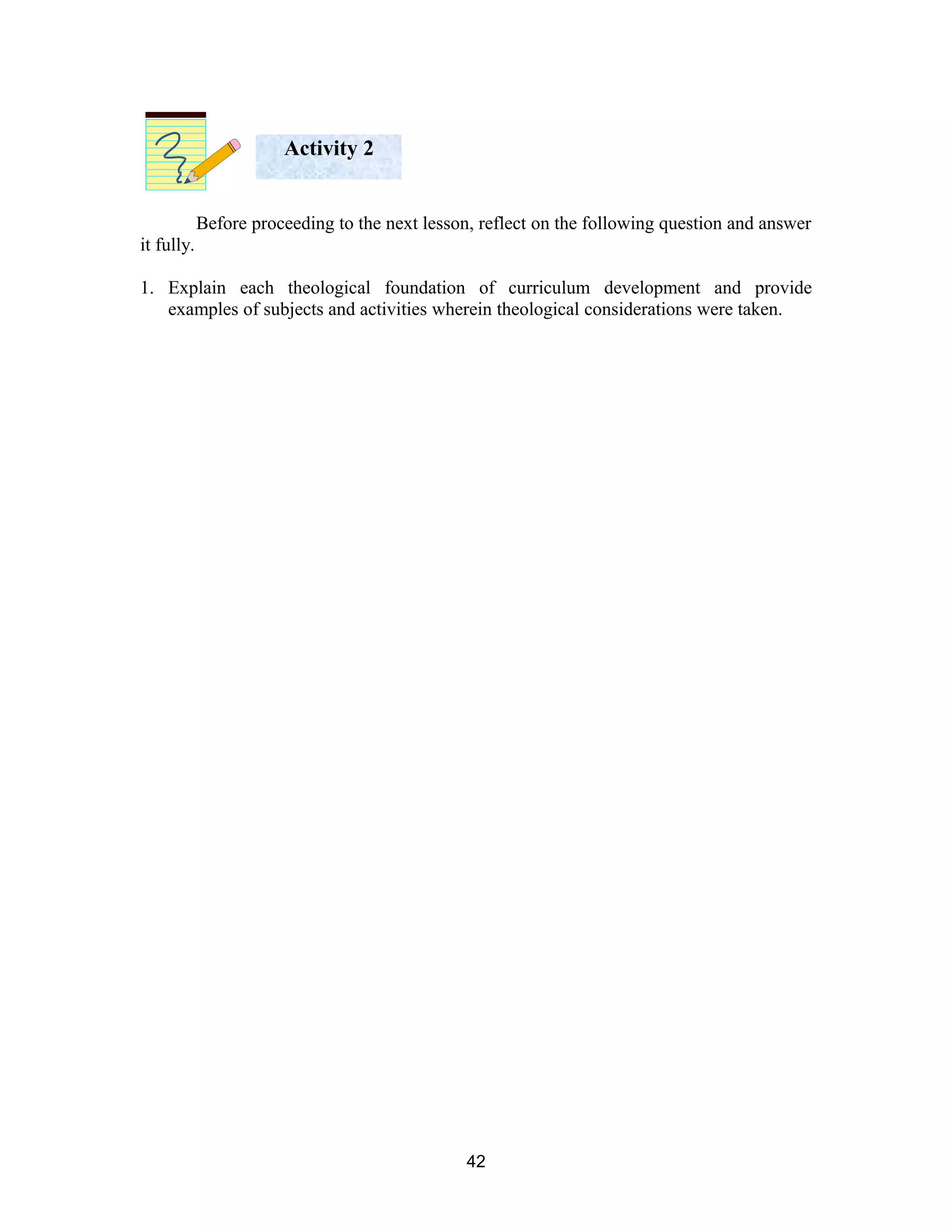 Activity 2
Before proceeding to the next lesson, reflect on the following question and answer
it fully.
1. Explain each theological foundation of curriculum development and provide
examples of subjects and activities wherein theological considerations were taken.

42

 