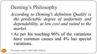 Deming’s Philosophy
According to Deming's definition Quality is
the predictable degree of uniformity and
dependability, at low cost and suited to the
market.
 As per his teaching 96% of the variations
have common causes and 4% has special
variations.
10

Prof. Raghavendran V, MBA TQM 12MBA42

 