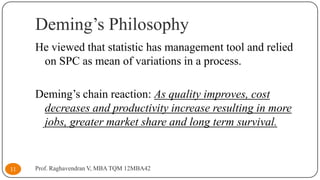Deming’s Philosophy
He viewed that statistic has management tool and relied
on SPC as mean of variations in a process.
Deming’s chain reaction: As quality improves, cost
decreases and productivity increase resulting in more
jobs, greater market share and long term survival.

11

Prof. Raghavendran V, MBA TQM 12MBA42

 