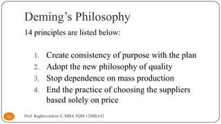 Deming’s Philosophy
14 principles are listed below:
1. Create consistency of purpose with the plan
2. Adopt the new philosophy of quality

3. Stop dependence on mass production
4. End the practice of choosing the suppliers

based solely on price
12

Prof. Raghavendran V, MBA TQM 12MBA42

 