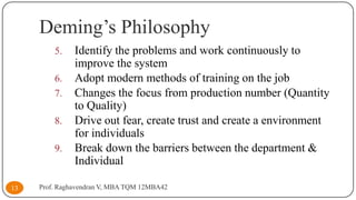 Deming’s Philosophy
5.
6.
7.
8.
9.

13

Identify the problems and work continuously to
improve the system
Adopt modern methods of training on the job
Changes the focus from production number (Quantity
to Quality)
Drive out fear, create trust and create a environment
for individuals
Break down the barriers between the department &
Individual

Prof. Raghavendran V, MBA TQM 12MBA42

 