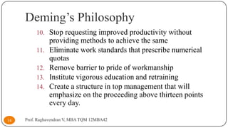 Deming’s Philosophy
10. Stop requesting improved productivity without
11.
12.
13.
14.

14

providing methods to achieve the same
Eliminate work standards that prescribe numerical
quotas
Remove barrier to pride of workmanship
Institute vigorous education and retraining
Create a structure in top management that will
emphasize on the proceeding above thirteen points
every day.

Prof. Raghavendran V, MBA TQM 12MBA42

 