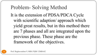 Problem- Solving Method
It is the extension of PDSA/PDCA Cycle
with scientific adaption/ approach which
yield great results, but in this method there
are 7 phases and all are integrated upon the
previous phase. These phase are the
framework of the objectives.
18

Prof. Raghavendran V, MBA TQM 12MBA42

 