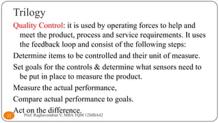 Trilogy

22

Quality Control: it is used by operating forces to help and
meet the product, process and service requirements. It uses
the feedback loop and consist of the following steps:
Determine items to be controlled and their unit of measure.
Set goals for the controls & determine what sensors need to
be put in place to measure the product.
Measure the actual performance,
Compare actual performance to goals.
ActProf. Raghavendran V, MBA TQM 12MBA42
on the difference.

 
