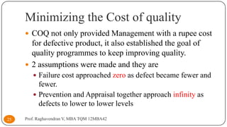 Minimizing the Cost of quality
 COQ not only provided Management with a rupee cost

for defective product, it also established the goal of
quality programmes to keep improving quality.
 2 assumptions were made and they are
 Failure cost approached zero as defect became fewer and

fewer.
 Prevention and Appraisal together approach infinity as
defects to lower to lower levels
25

Prof. Raghavendran V, MBA TQM 12MBA42

 