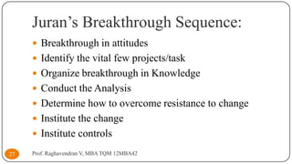 Juran’s Breakthrough Sequence:
 Breakthrough in attitudes
 Identify the vital few projects/task

 Organize breakthrough in Knowledge
 Conduct the Analysis

 Determine how to overcome resistance to change
 Institute the change
 Institute controls
27

Prof. Raghavendran V, MBA TQM 12MBA42

 