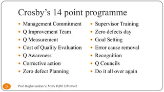 Crosby’s 14 point programme
 Management Commitment
 Q Improvement Team

 Zero defects day

 Q Measurement

 Goal Setting

 Cost of Quality Evaluation

 Error cause removal

 Q Awareness

 Recognition

 Corrective action

 Q Councils

 Zero defect Planning
28

 Supervisor Training

 Do it all over again

Prof. Raghavendran V, MBA TQM 12MBA42

 