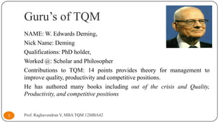 Guru’s of TQM
NAME: W. Edwards Deming,
Nick Name: Deming
Qualifications: PhD holder,
Worked @: Scholar and Philosopher
Contributions to TQM: 14 points provides theory for management to
improve quality, productivity and competitive positions.
He has authored many books including out of the crisis and Quality,
Productivity, and competitive positions

3

Prof. Raghavendran V, MBA TQM 12MBA42

 