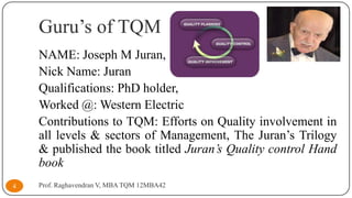 Guru’s of TQM
NAME: Joseph M Juran,
Nick Name: Juran
Qualifications: PhD holder,
Worked @: Western Electric
Contributions to TQM: Efforts on Quality involvement in
all levels & sectors of Management, The Juran’s Trilogy
& published the book titled Juran’s Quality control Hand
book
4

Prof. Raghavendran V, MBA TQM 12MBA42

 
