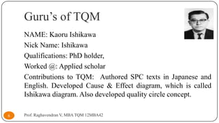 Guru’s of TQM
NAME: Kaoru Ishikawa
Nick Name: Ishikawa
Qualifications: PhD holder,
Worked @: Applied scholar
Contributions to TQM: Authored SPC texts in Japanese and
English. Developed Cause & Effect diagram, which is called
Ishikawa diagram. Also developed quality circle concept.
6

Prof. Raghavendran V, MBA TQM 12MBA42

 