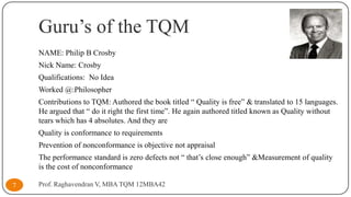 Guru’s of the TQM
NAME: Philip B Crosby
Nick Name: Crosby
Qualifications: No Idea
Worked @:Philosopher
Contributions to TQM: Authored the book titled “ Quality is free” & translated to 15 languages.
He argued that “ do it right the first time”. He again authored titled known as Quality without
tears which has 4 absolutes. And they are
Quality is conformance to requirements
Prevention of nonconformance is objective not appraisal
The performance standard is zero defects not “ that’s close enough” &Measurement of quality
is the cost of nonconformance
7

Prof. Raghavendran V, MBA TQM 12MBA42

 