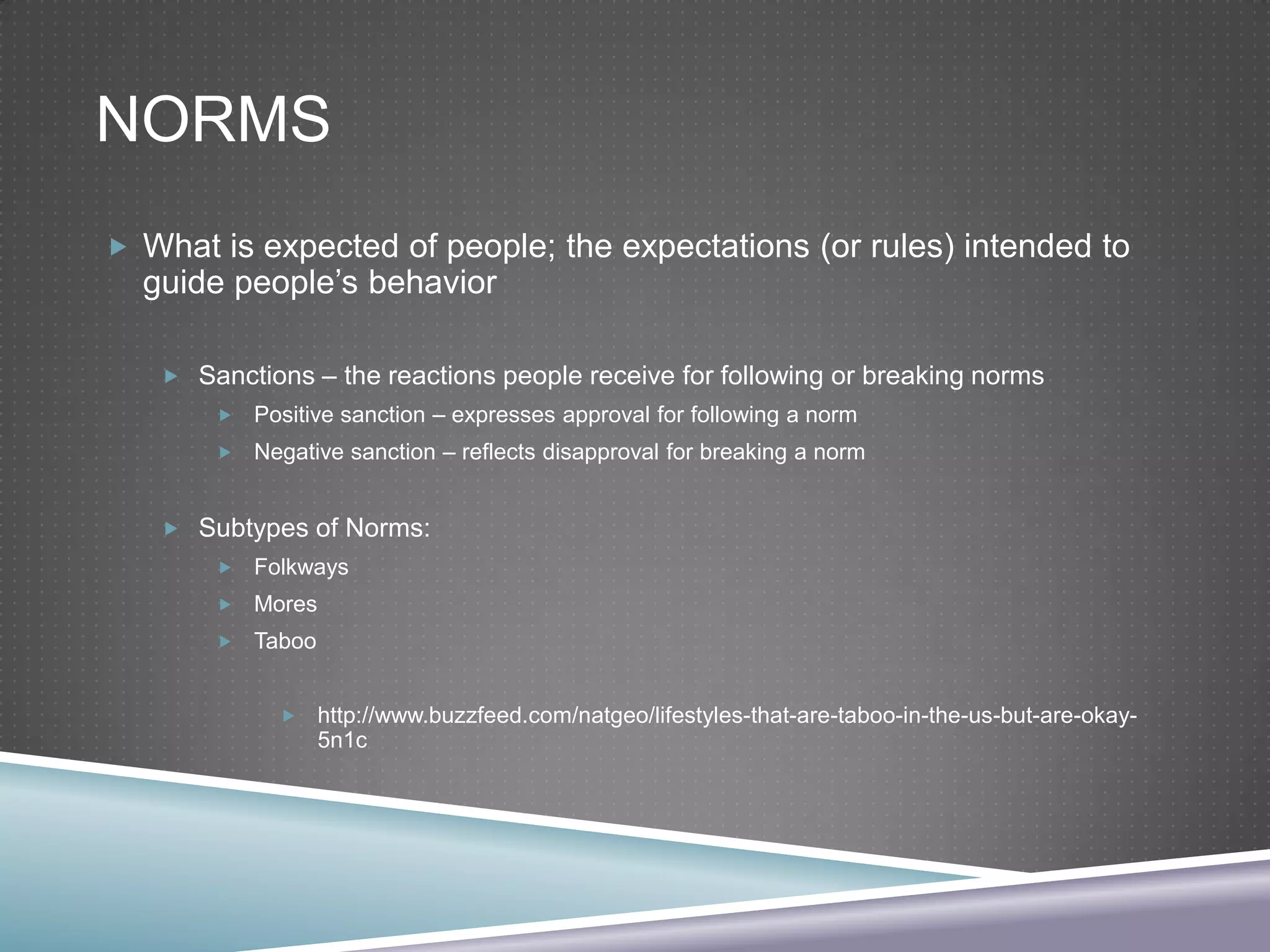 NORMS
 What is expected of people; the expectations (or rules) intended to

guide people’s behavior

 Sanctions – the reactions people receive for following or breaking norms


Positive sanction – expresses approval for following a norm



Negative sanction – reflects disapproval for breaking a norm

 Subtypes of Norms:


Folkways



Mores



Taboo


http://www.buzzfeed.com/natgeo/lifestyles-that-are-taboo-in-the-us-but-are-okay5n1c

 
