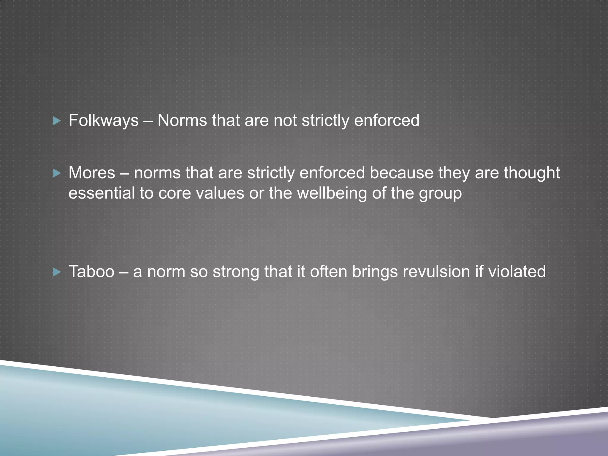  Folkways – Norms that are not strictly enforced
 Mores – norms that are strictly enforced because they are thought

essential to core values or the wellbeing of the group

 Taboo – a norm so strong that it often brings revulsion if violated

 