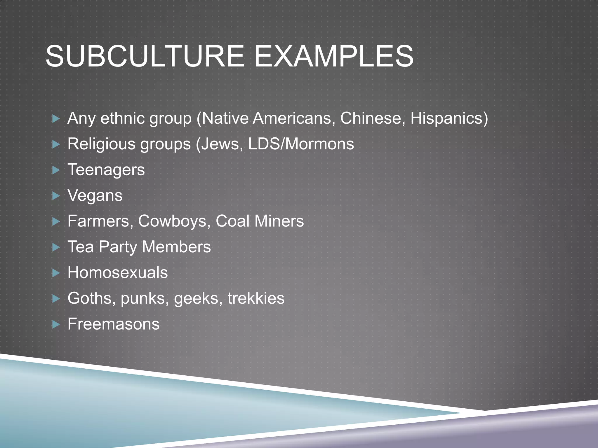 SUBCULTURE EXAMPLES
 Any ethnic group (Native Americans, Chinese, Hispanics)
 Religious groups (Jews, LDS/Mormons
 Teenagers
 Vegans
 Farmers, Cowboys, Coal Miners
 Tea Party Members
 Homosexuals
 Goths, punks, geeks, trekkies
 Freemasons

 