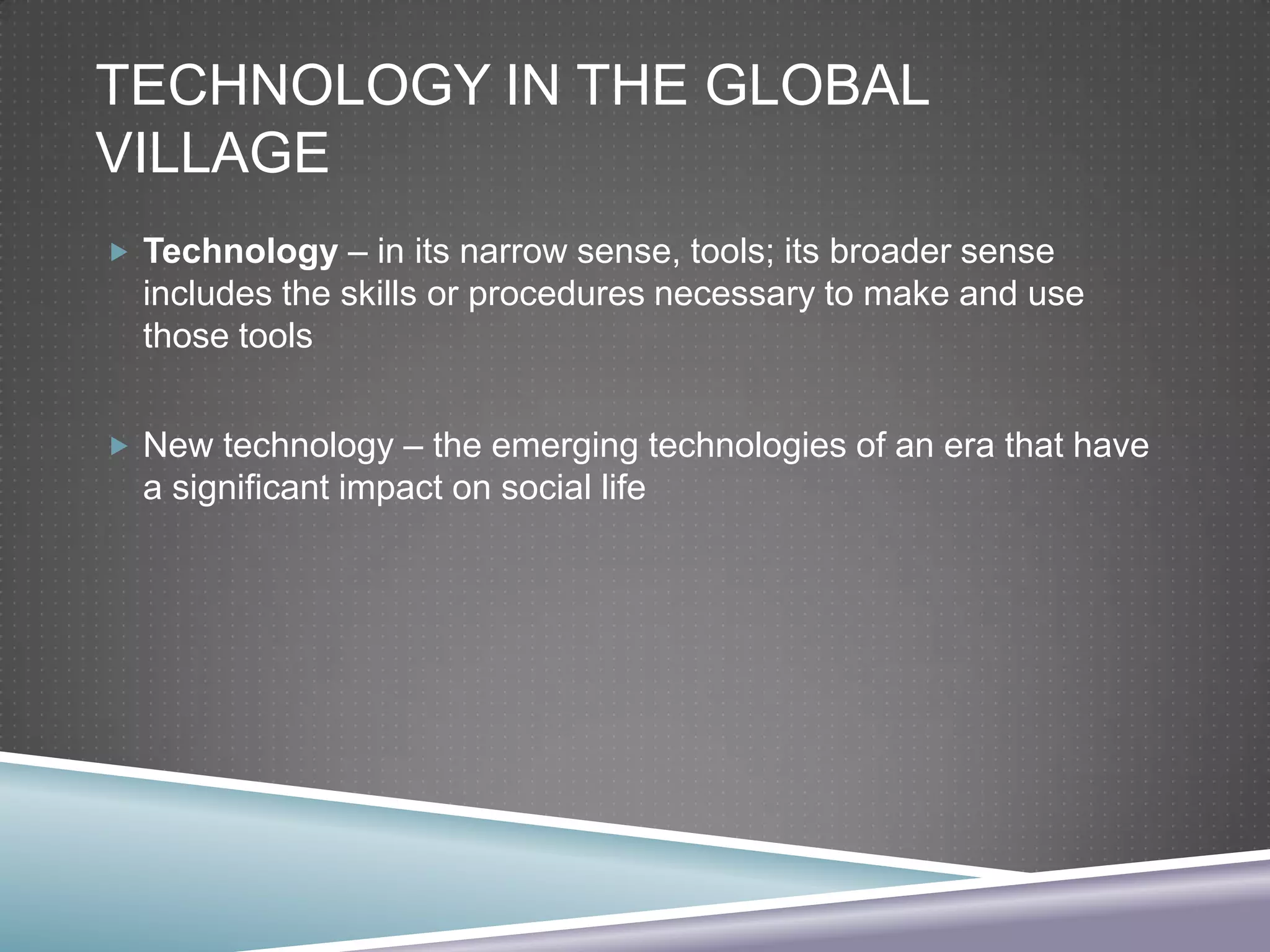 TECHNOLOGY IN THE GLOBAL
VILLAGE
 Technology – in its narrow sense, tools; its broader sense

includes the skills or procedures necessary to make and use
those tools
 New technology – the emerging technologies of an era that have

a significant impact on social life

 