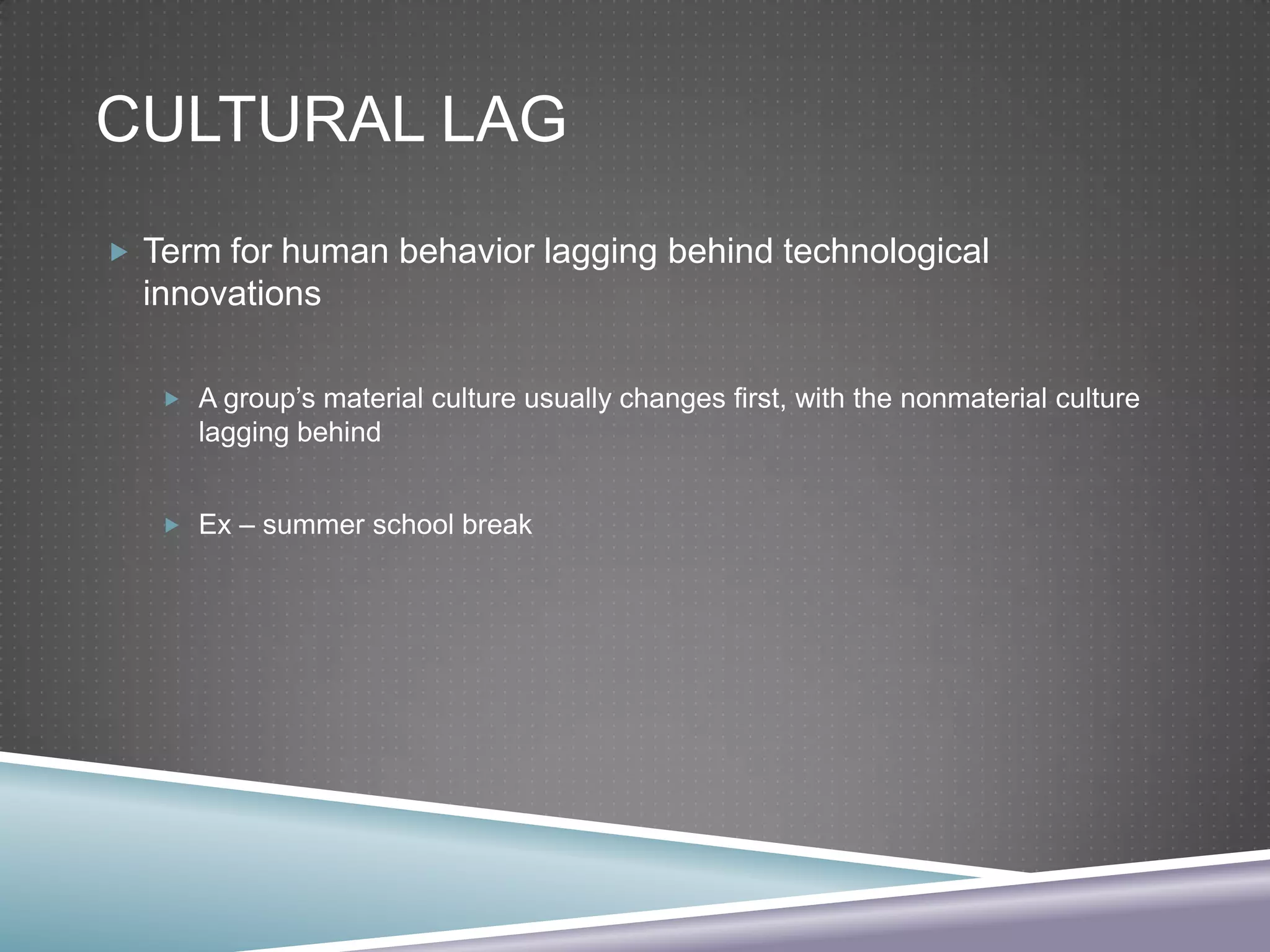 CULTURAL LAG
 Term for human behavior lagging behind technological

innovations
 A group’s material culture usually changes first, with the nonmaterial culture

lagging behind
 Ex – summer school break

 