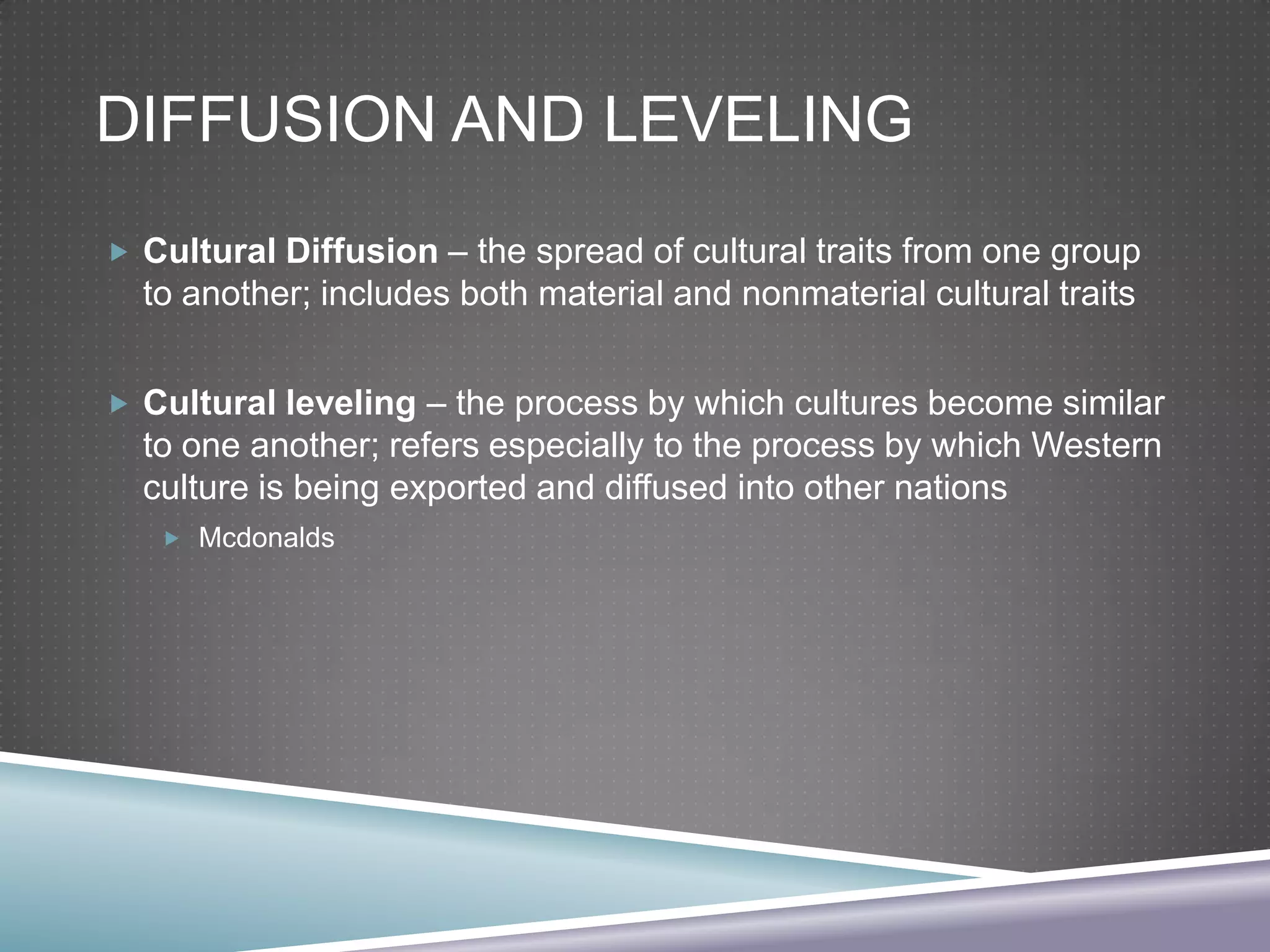 DIFFUSION AND LEVELING
 Cultural Diffusion – the spread of cultural traits from one group

to another; includes both material and nonmaterial cultural traits
 Cultural leveling – the process by which cultures become similar

to one another; refers especially to the process by which Western
culture is being exported and diffused into other nations
 Mcdonalds

 