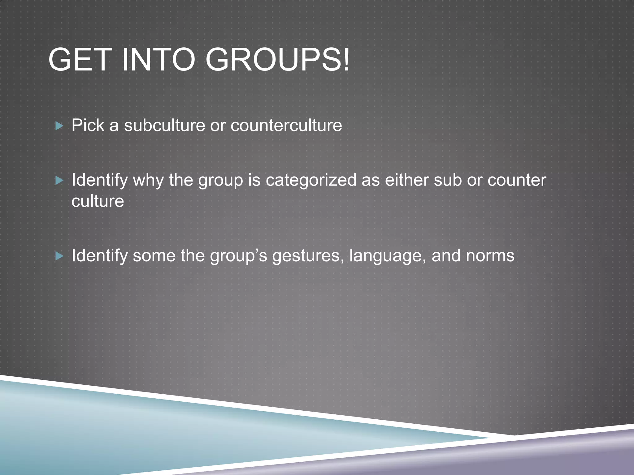 GET INTO GROUPS!
 Pick a subculture or counterculture
 Identify why the group is categorized as either sub or counter

culture
 Identify some the group’s gestures, language, and norms

 
